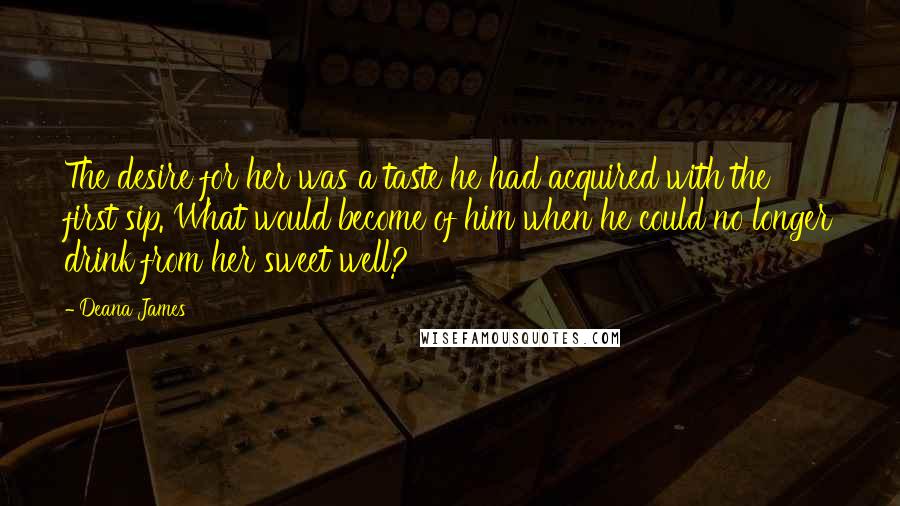 Deana James Quotes: The desire for her was a taste he had acquired with the first sip. What would become of him when he could no longer drink from her sweet well?