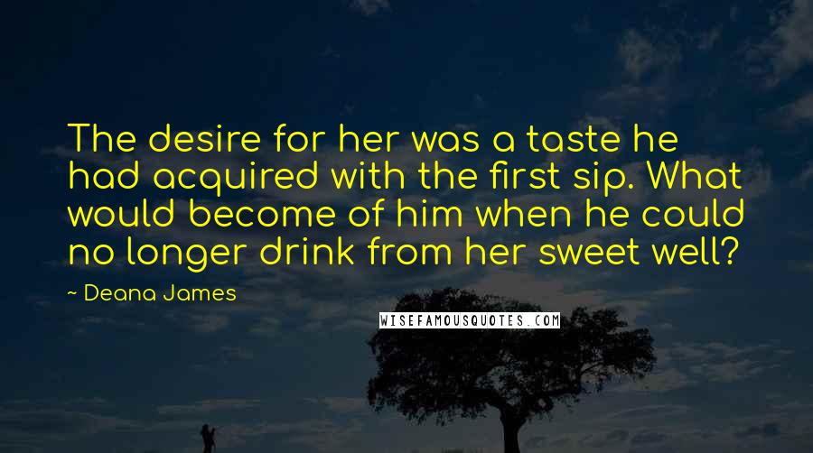 Deana James Quotes: The desire for her was a taste he had acquired with the first sip. What would become of him when he could no longer drink from her sweet well?