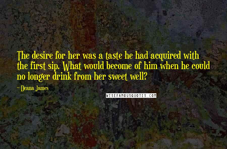 Deana James Quotes: The desire for her was a taste he had acquired with the first sip. What would become of him when he could no longer drink from her sweet well?