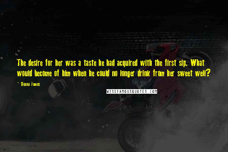 Deana James Quotes: The desire for her was a taste he had acquired with the first sip. What would become of him when he could no longer drink from her sweet well?