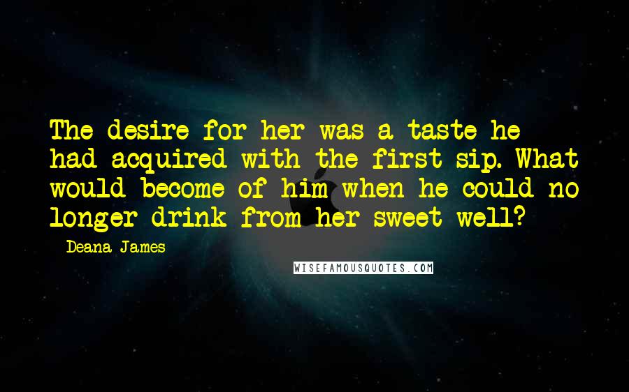 Deana James Quotes: The desire for her was a taste he had acquired with the first sip. What would become of him when he could no longer drink from her sweet well?