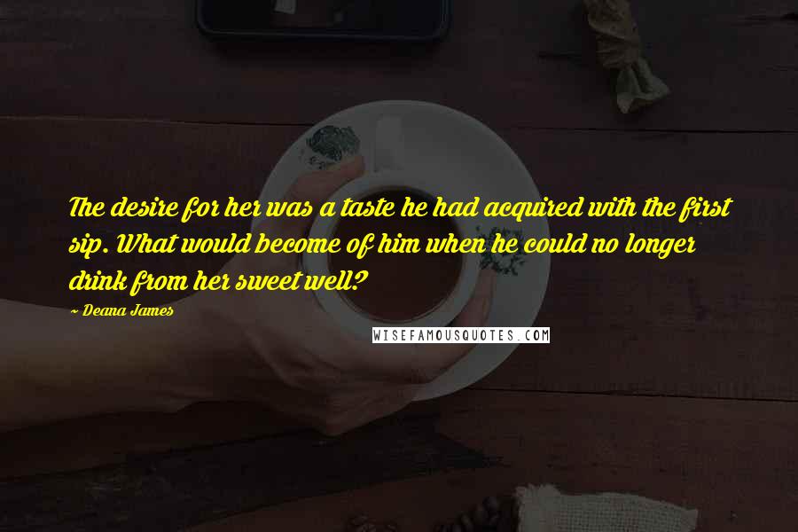 Deana James Quotes: The desire for her was a taste he had acquired with the first sip. What would become of him when he could no longer drink from her sweet well?
