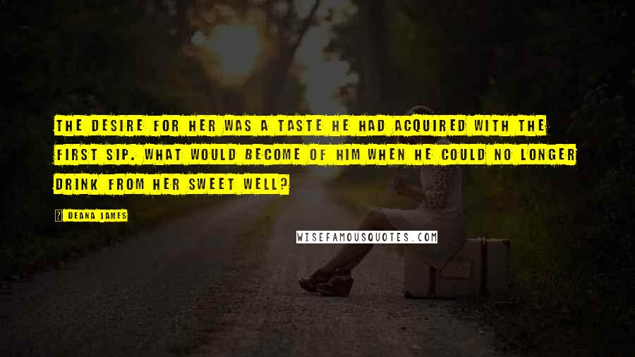 Deana James Quotes: The desire for her was a taste he had acquired with the first sip. What would become of him when he could no longer drink from her sweet well?