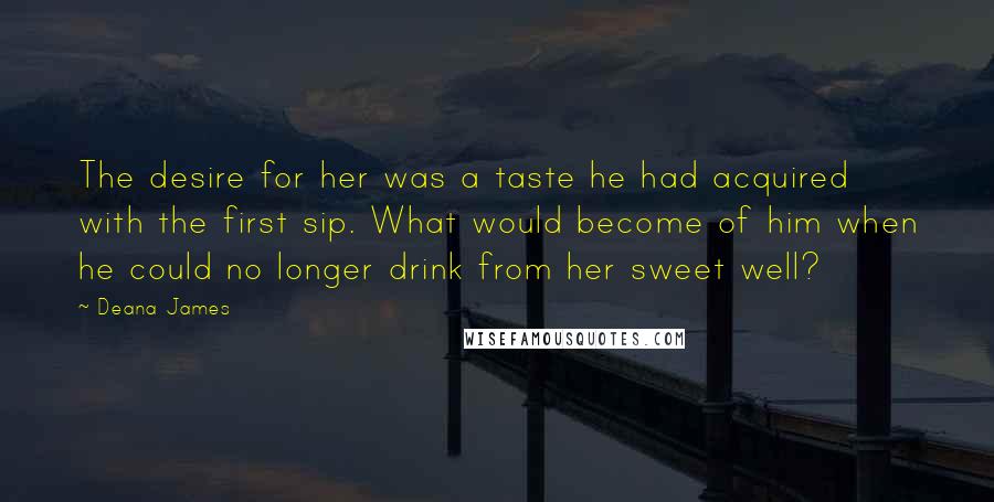 Deana James Quotes: The desire for her was a taste he had acquired with the first sip. What would become of him when he could no longer drink from her sweet well?