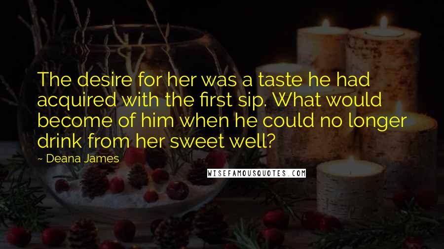 Deana James Quotes: The desire for her was a taste he had acquired with the first sip. What would become of him when he could no longer drink from her sweet well?