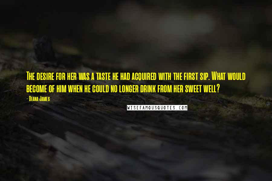 Deana James Quotes: The desire for her was a taste he had acquired with the first sip. What would become of him when he could no longer drink from her sweet well?