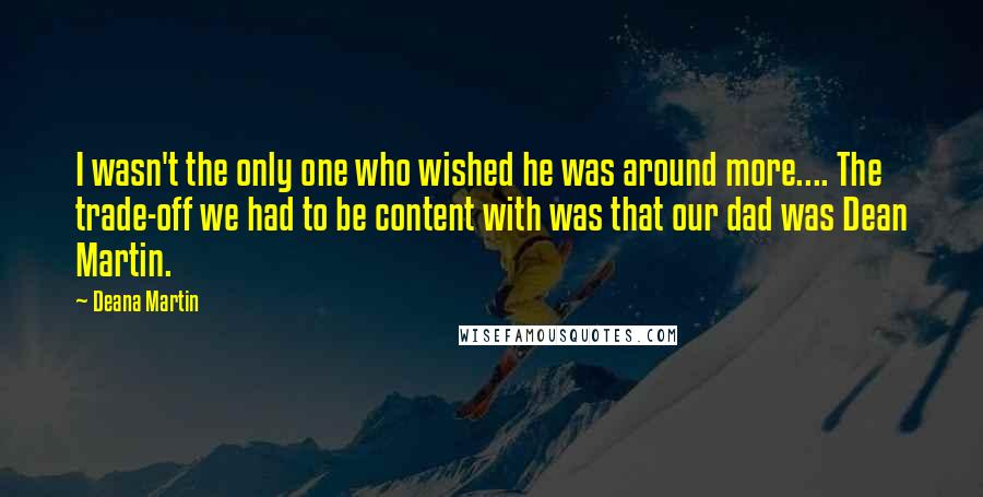 Deana Martin Quotes: I wasn't the only one who wished he was around more.... The trade-off we had to be content with was that our dad was Dean Martin.