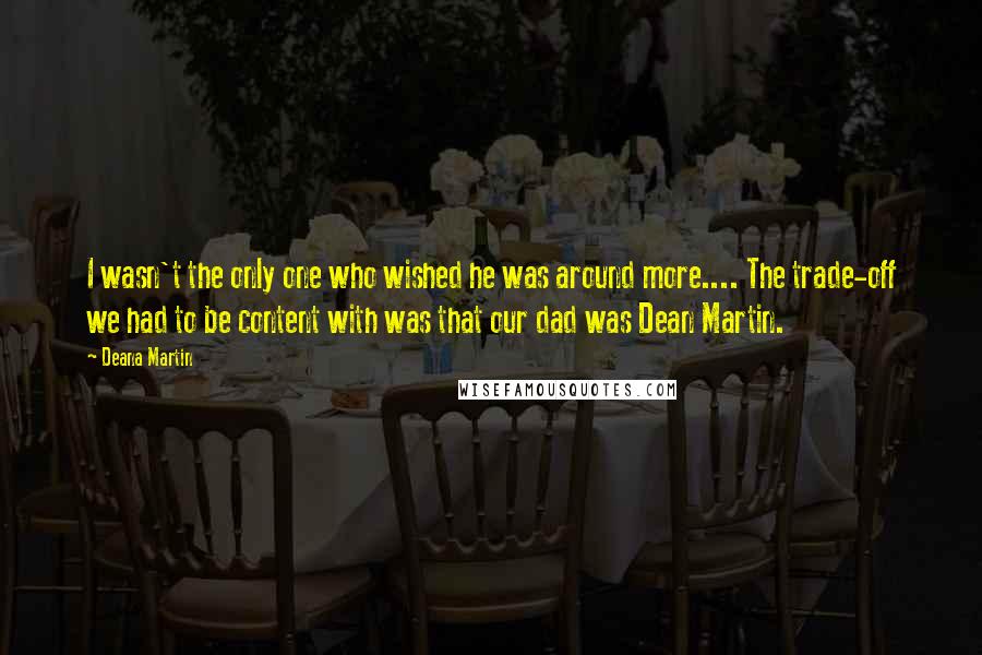 Deana Martin Quotes: I wasn't the only one who wished he was around more.... The trade-off we had to be content with was that our dad was Dean Martin.