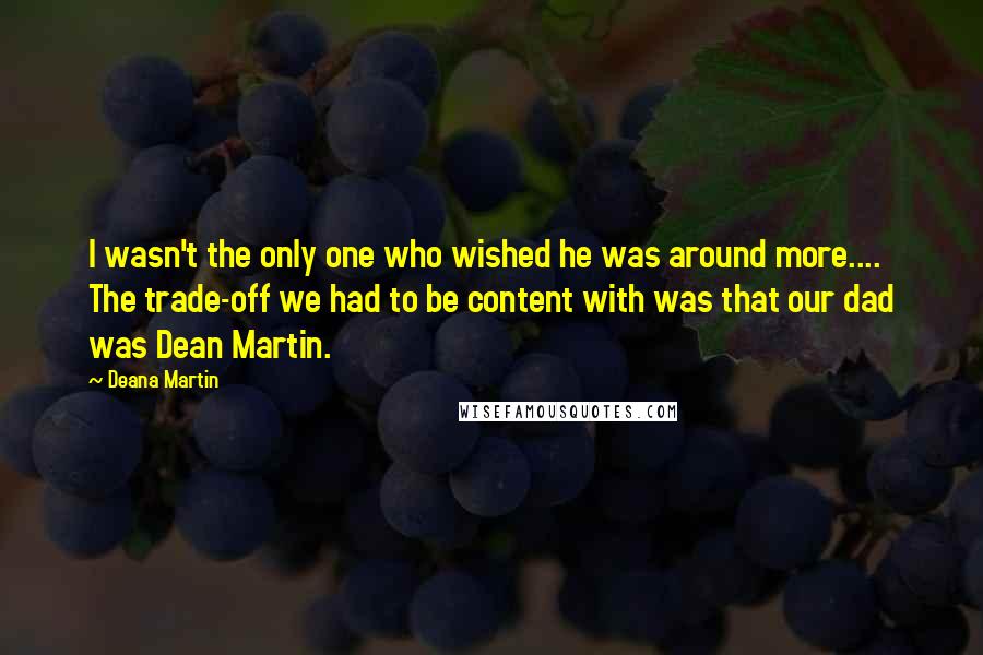 Deana Martin Quotes: I wasn't the only one who wished he was around more.... The trade-off we had to be content with was that our dad was Dean Martin.