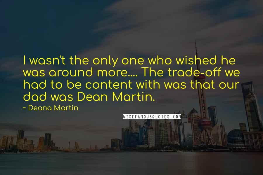 Deana Martin Quotes: I wasn't the only one who wished he was around more.... The trade-off we had to be content with was that our dad was Dean Martin.