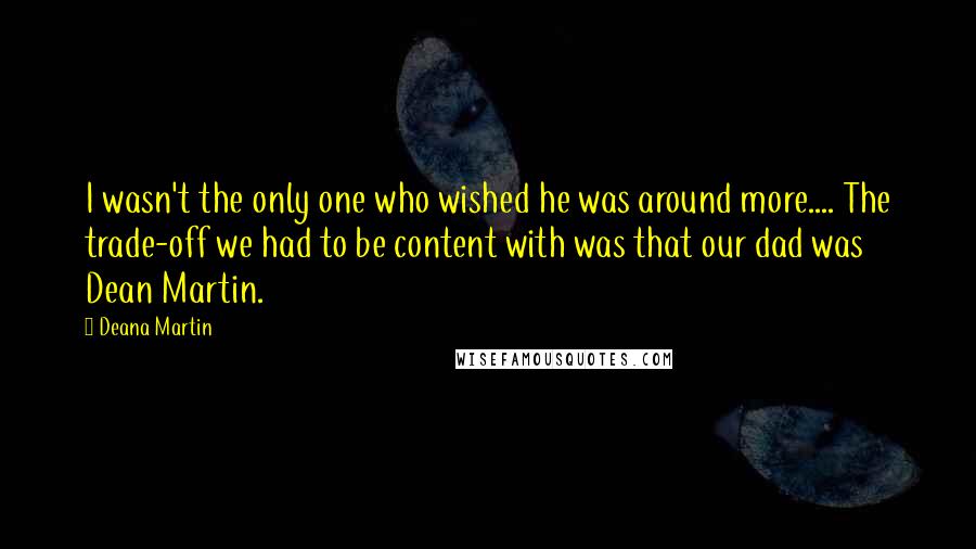 Deana Martin Quotes: I wasn't the only one who wished he was around more.... The trade-off we had to be content with was that our dad was Dean Martin.