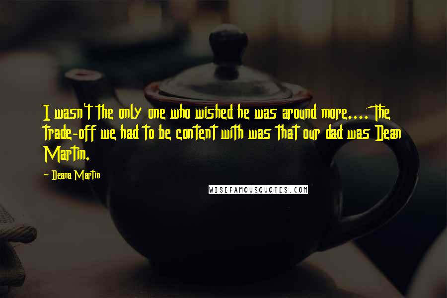 Deana Martin Quotes: I wasn't the only one who wished he was around more.... The trade-off we had to be content with was that our dad was Dean Martin.