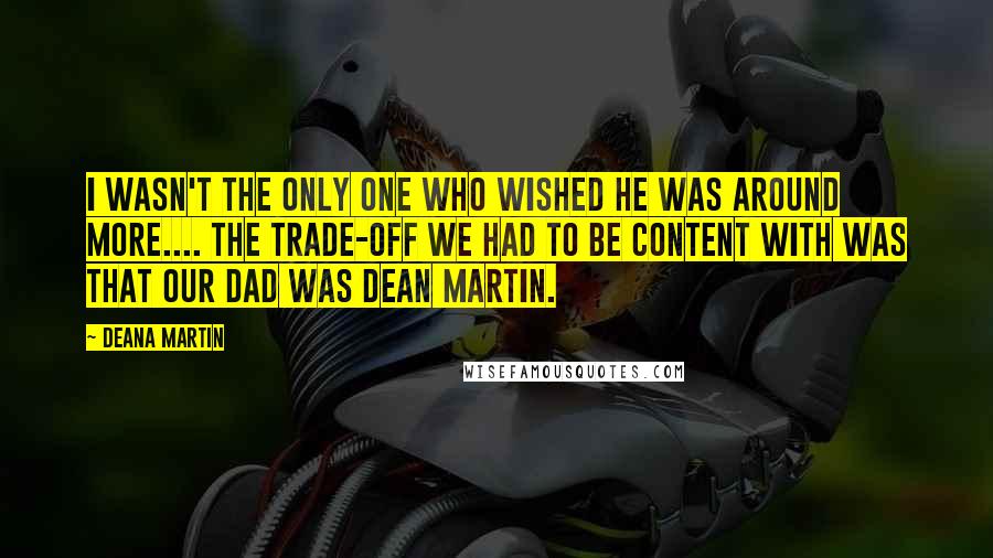 Deana Martin Quotes: I wasn't the only one who wished he was around more.... The trade-off we had to be content with was that our dad was Dean Martin.