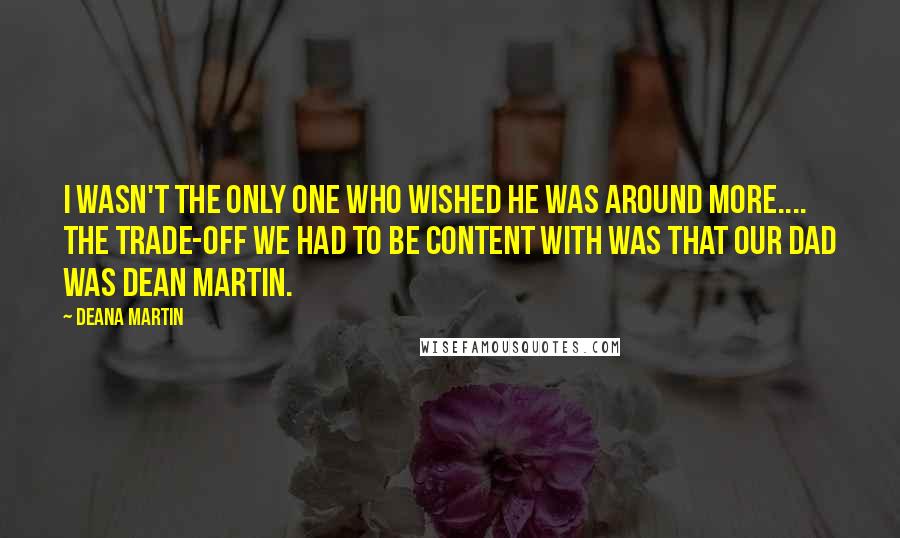 Deana Martin Quotes: I wasn't the only one who wished he was around more.... The trade-off we had to be content with was that our dad was Dean Martin.