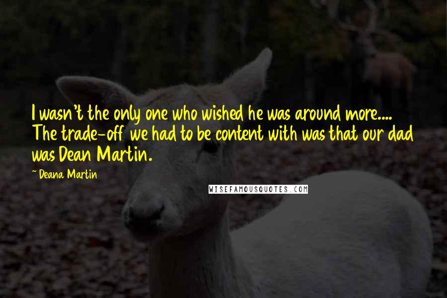 Deana Martin Quotes: I wasn't the only one who wished he was around more.... The trade-off we had to be content with was that our dad was Dean Martin.