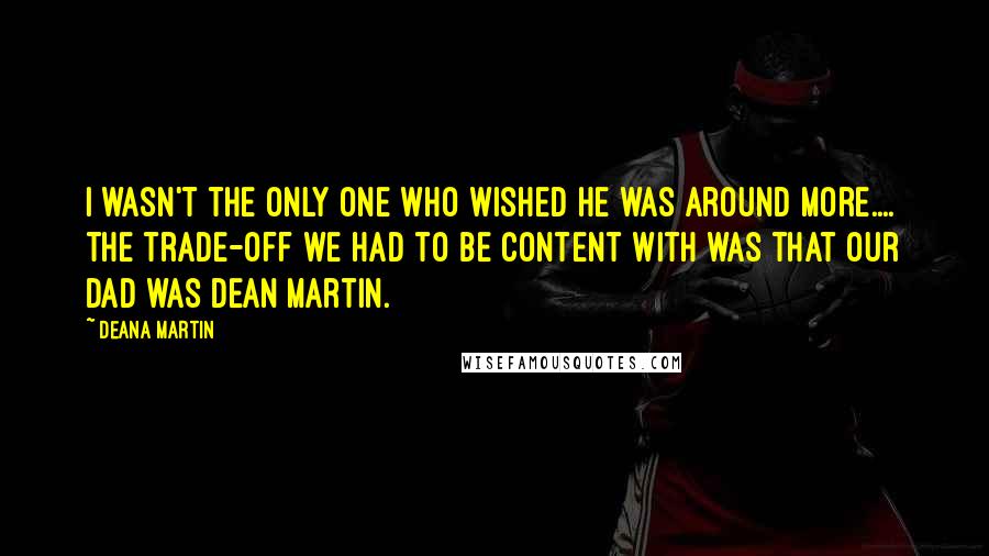 Deana Martin Quotes: I wasn't the only one who wished he was around more.... The trade-off we had to be content with was that our dad was Dean Martin.