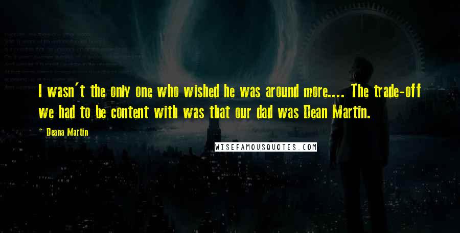 Deana Martin Quotes: I wasn't the only one who wished he was around more.... The trade-off we had to be content with was that our dad was Dean Martin.