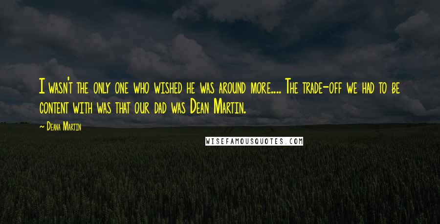 Deana Martin Quotes: I wasn't the only one who wished he was around more.... The trade-off we had to be content with was that our dad was Dean Martin.