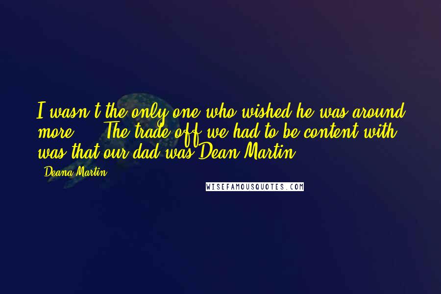 Deana Martin Quotes: I wasn't the only one who wished he was around more.... The trade-off we had to be content with was that our dad was Dean Martin.