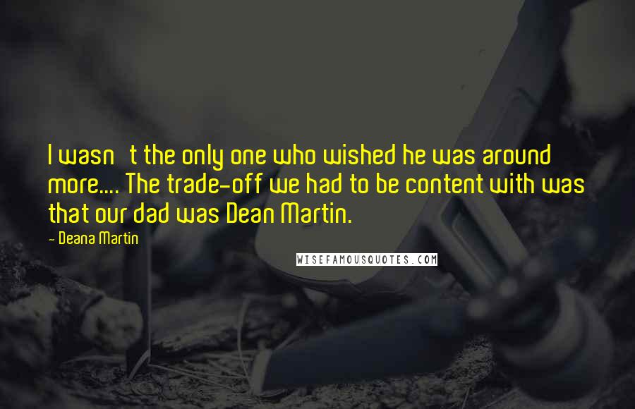 Deana Martin Quotes: I wasn't the only one who wished he was around more.... The trade-off we had to be content with was that our dad was Dean Martin.