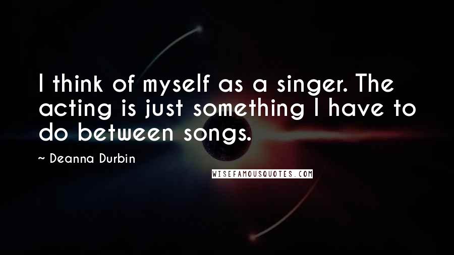 Deanna Durbin Quotes: I think of myself as a singer. The acting is just something I have to do between songs.