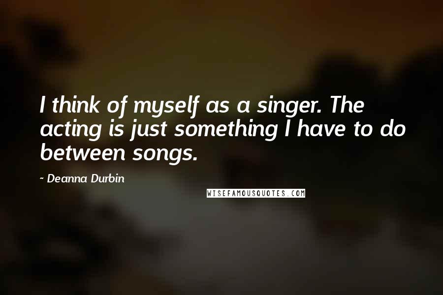 Deanna Durbin Quotes: I think of myself as a singer. The acting is just something I have to do between songs.