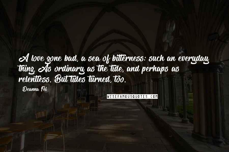 Deanna Fei Quotes: A love gone bad, a sea of bitterness: such an everyday thing. As ordinary as the tide, and perhaps as relentless. But tides turned, too.