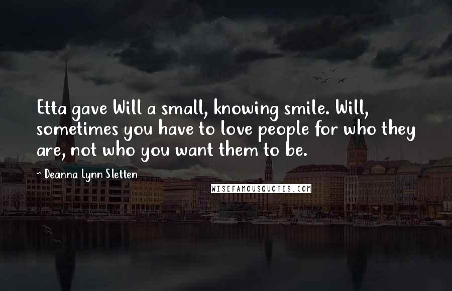 Deanna Lynn Sletten Quotes: Etta gave Will a small, knowing smile. Will, sometimes you have to love people for who they are, not who you want them to be.