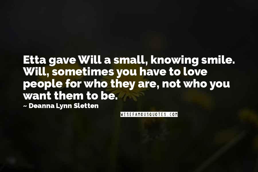 Deanna Lynn Sletten Quotes: Etta gave Will a small, knowing smile. Will, sometimes you have to love people for who they are, not who you want them to be.