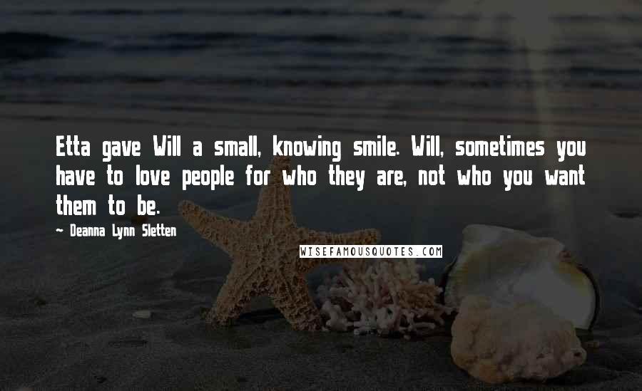 Deanna Lynn Sletten Quotes: Etta gave Will a small, knowing smile. Will, sometimes you have to love people for who they are, not who you want them to be.