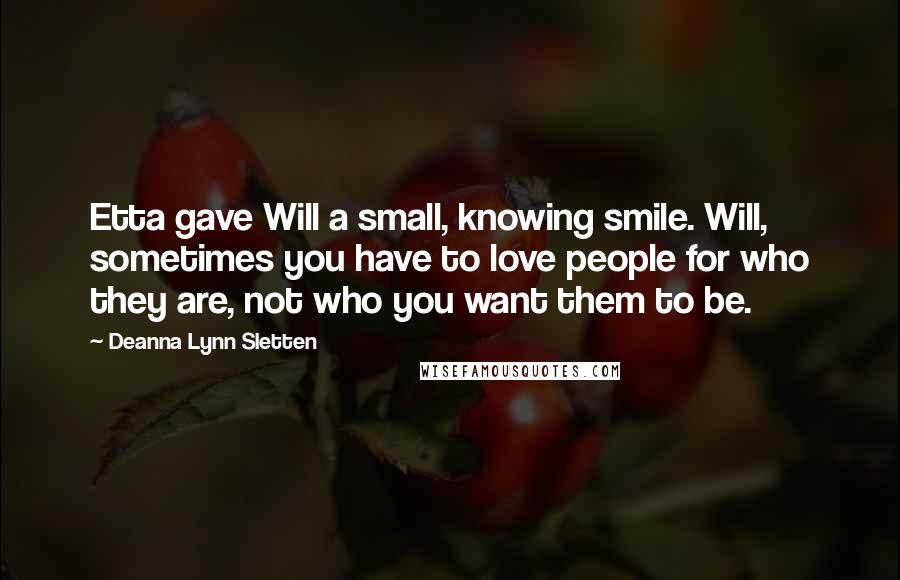 Deanna Lynn Sletten Quotes: Etta gave Will a small, knowing smile. Will, sometimes you have to love people for who they are, not who you want them to be.