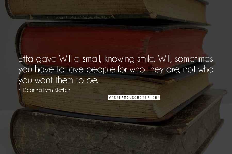 Deanna Lynn Sletten Quotes: Etta gave Will a small, knowing smile. Will, sometimes you have to love people for who they are, not who you want them to be.