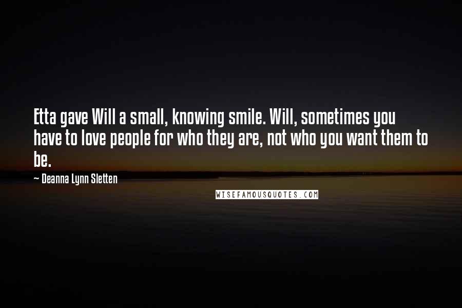 Deanna Lynn Sletten Quotes: Etta gave Will a small, knowing smile. Will, sometimes you have to love people for who they are, not who you want them to be.