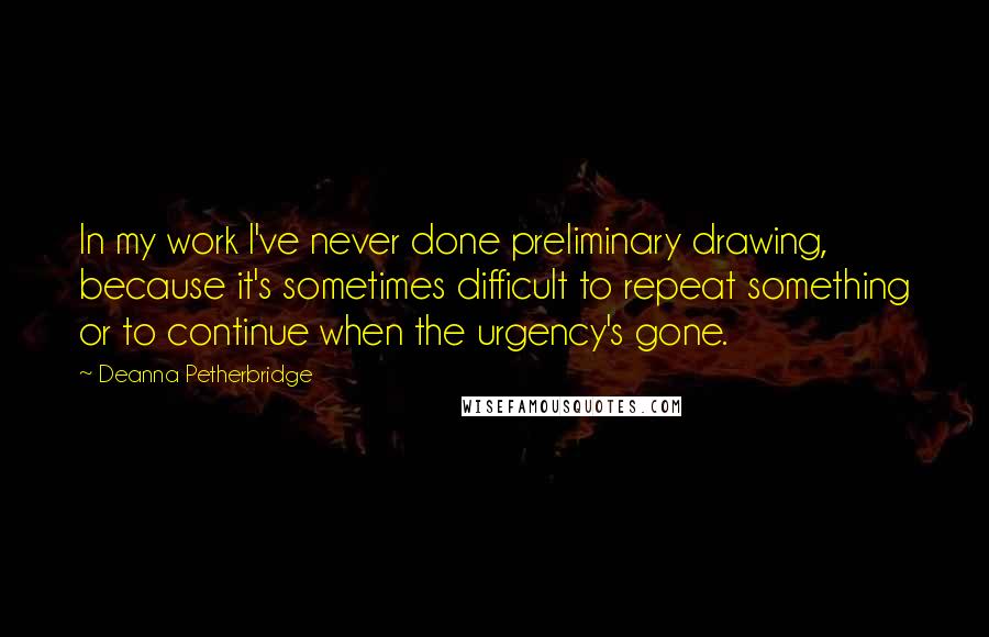 Deanna Petherbridge Quotes: In my work I've never done preliminary drawing, because it's sometimes difficult to repeat something or to continue when the urgency's gone.