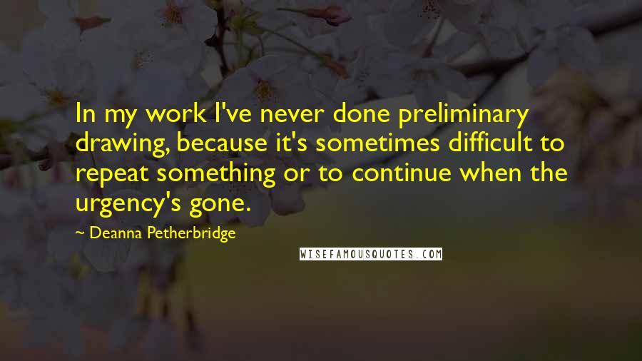 Deanna Petherbridge Quotes: In my work I've never done preliminary drawing, because it's sometimes difficult to repeat something or to continue when the urgency's gone.