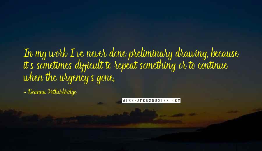 Deanna Petherbridge Quotes: In my work I've never done preliminary drawing, because it's sometimes difficult to repeat something or to continue when the urgency's gone.