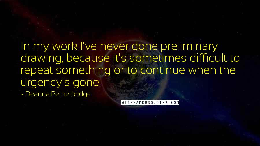 Deanna Petherbridge Quotes: In my work I've never done preliminary drawing, because it's sometimes difficult to repeat something or to continue when the urgency's gone.