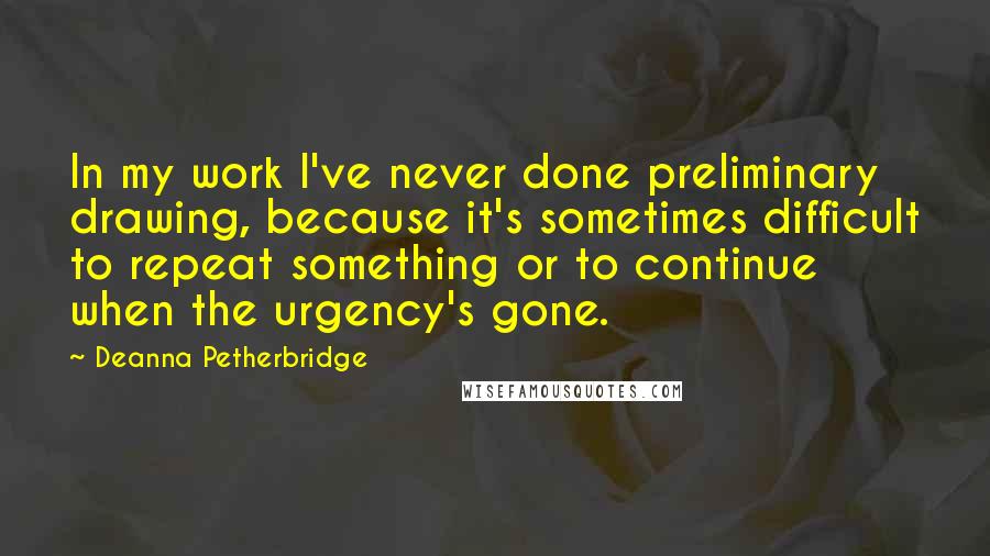 Deanna Petherbridge Quotes: In my work I've never done preliminary drawing, because it's sometimes difficult to repeat something or to continue when the urgency's gone.