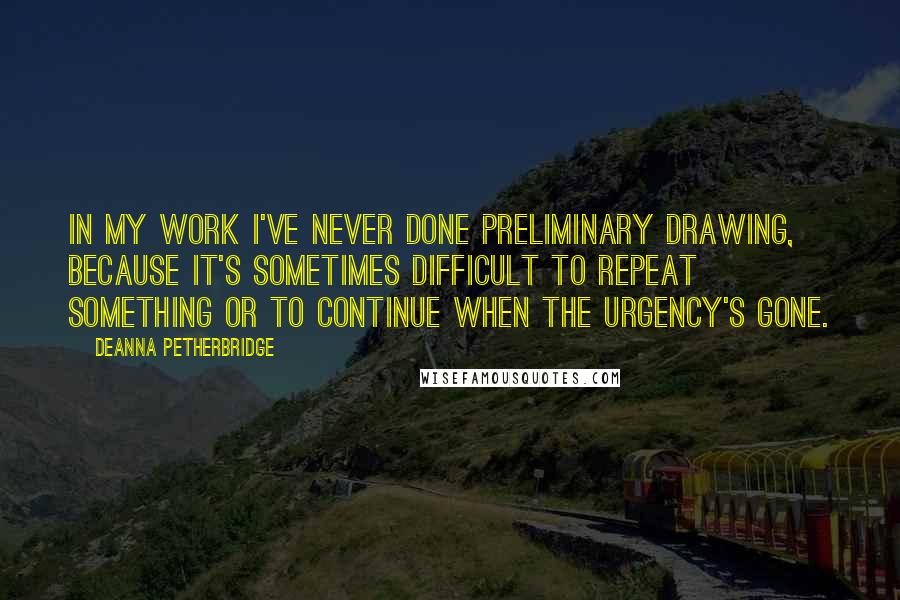 Deanna Petherbridge Quotes: In my work I've never done preliminary drawing, because it's sometimes difficult to repeat something or to continue when the urgency's gone.