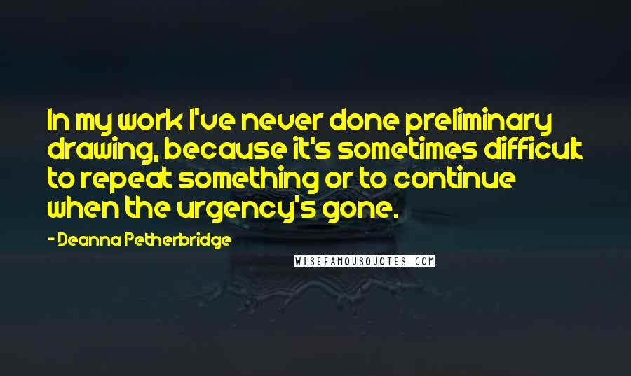 Deanna Petherbridge Quotes: In my work I've never done preliminary drawing, because it's sometimes difficult to repeat something or to continue when the urgency's gone.