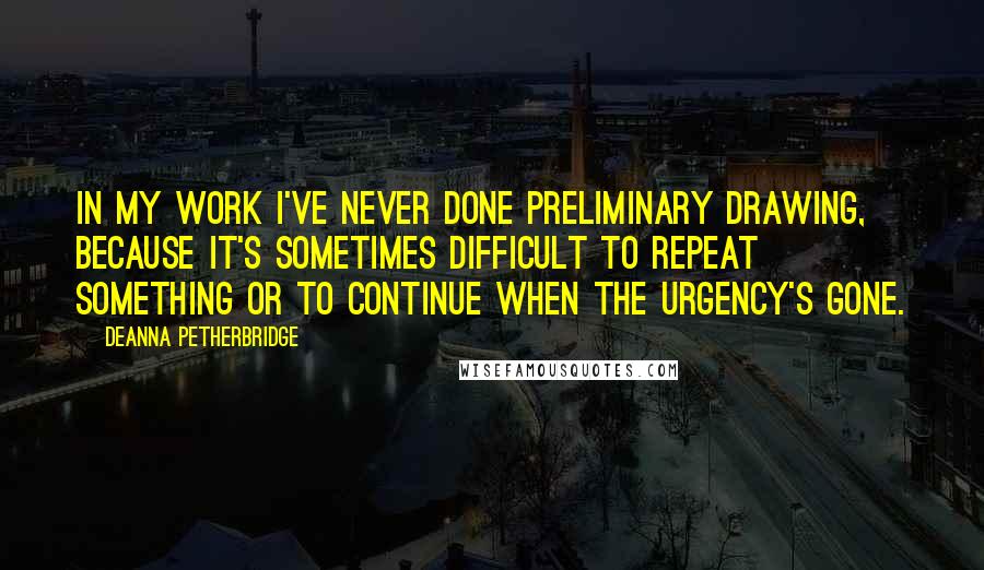 Deanna Petherbridge Quotes: In my work I've never done preliminary drawing, because it's sometimes difficult to repeat something or to continue when the urgency's gone.