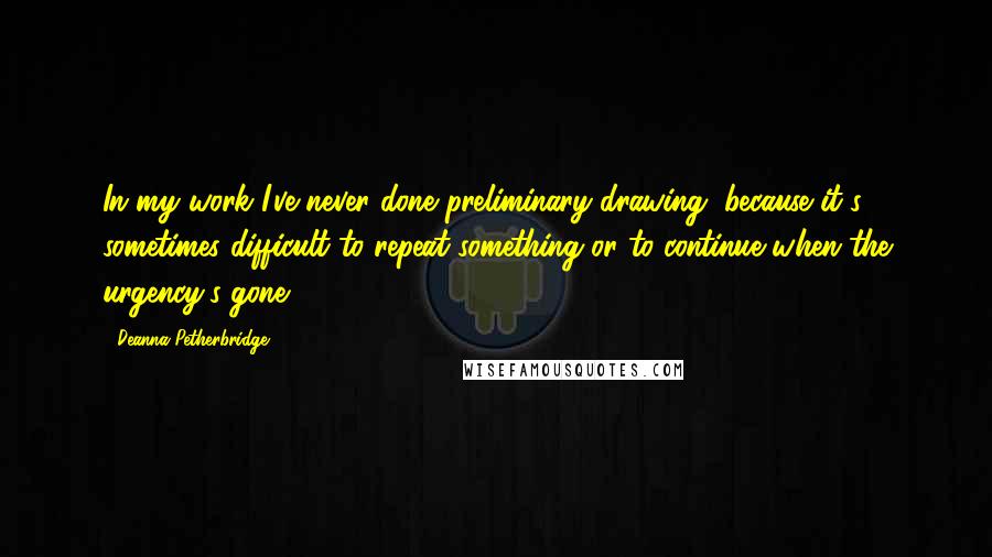 Deanna Petherbridge Quotes: In my work I've never done preliminary drawing, because it's sometimes difficult to repeat something or to continue when the urgency's gone.