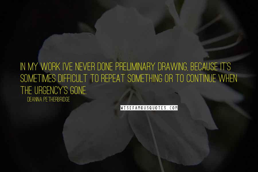 Deanna Petherbridge Quotes: In my work I've never done preliminary drawing, because it's sometimes difficult to repeat something or to continue when the urgency's gone.