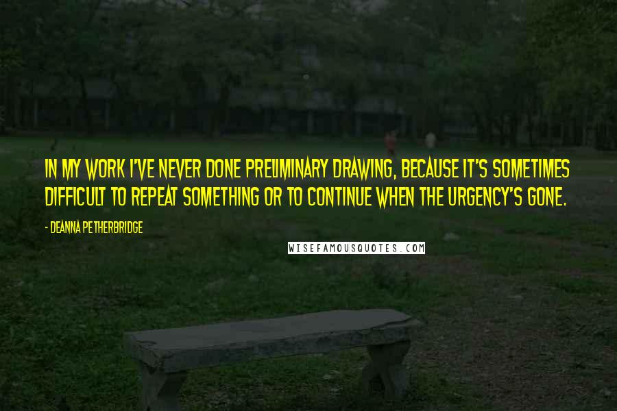 Deanna Petherbridge Quotes: In my work I've never done preliminary drawing, because it's sometimes difficult to repeat something or to continue when the urgency's gone.