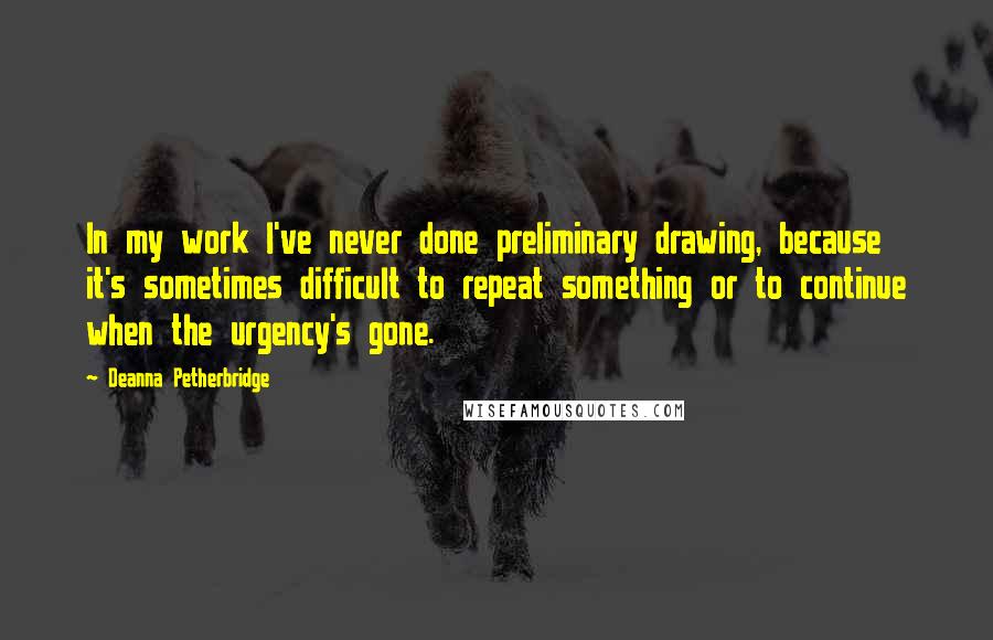 Deanna Petherbridge Quotes: In my work I've never done preliminary drawing, because it's sometimes difficult to repeat something or to continue when the urgency's gone.