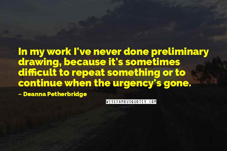 Deanna Petherbridge Quotes: In my work I've never done preliminary drawing, because it's sometimes difficult to repeat something or to continue when the urgency's gone.