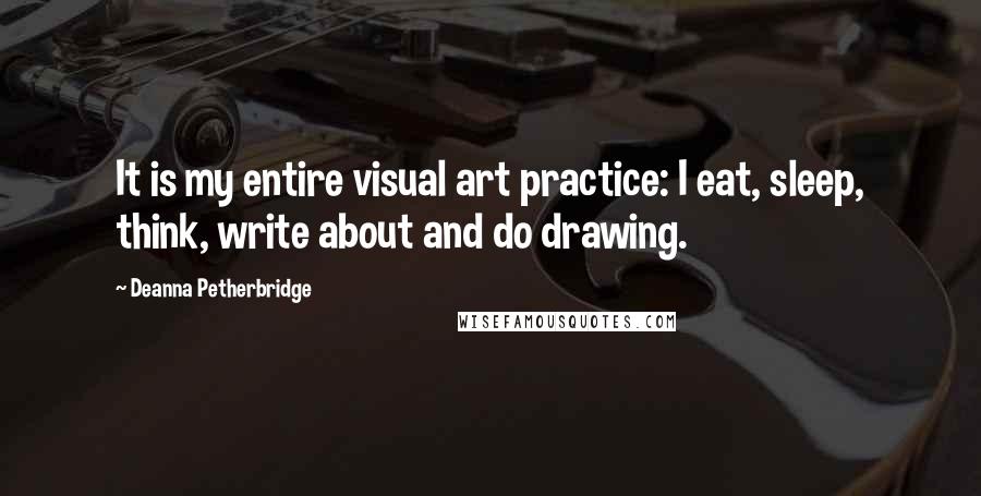 Deanna Petherbridge Quotes: It is my entire visual art practice: I eat, sleep, think, write about and do drawing.