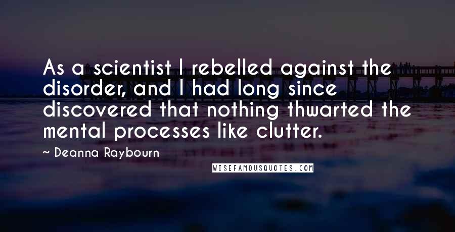 Deanna Raybourn Quotes: As a scientist I rebelled against the disorder, and I had long since discovered that nothing thwarted the mental processes like clutter.