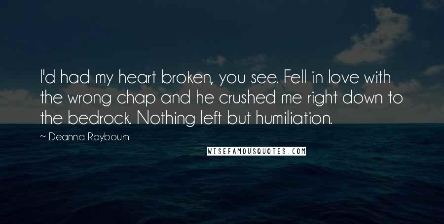 Deanna Raybourn Quotes: I'd had my heart broken, you see. Fell in love with the wrong chap and he crushed me right down to the bedrock. Nothing left but humiliation.