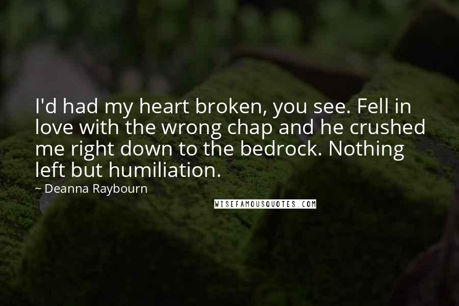 Deanna Raybourn Quotes: I'd had my heart broken, you see. Fell in love with the wrong chap and he crushed me right down to the bedrock. Nothing left but humiliation.